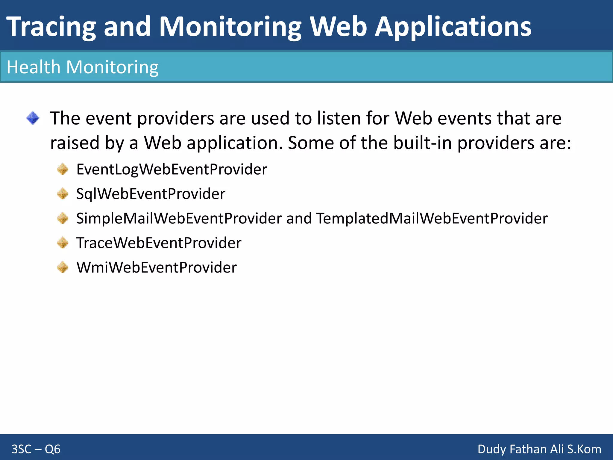 Tracing and Monitoring Web Applications
3SC – Q6 Dudy Fathan Ali S.Kom
Health Monitoring
The event providers are used to listen for Web events that are
raised by a Web application. Some of the built-in providers are:
EventLogWebEventProvider
SqlWebEventProvider
SimpleMailWebEventProvider and TemplatedMailWebEventProvider
TraceWebEventProvider
WmiWebEventProvider
 