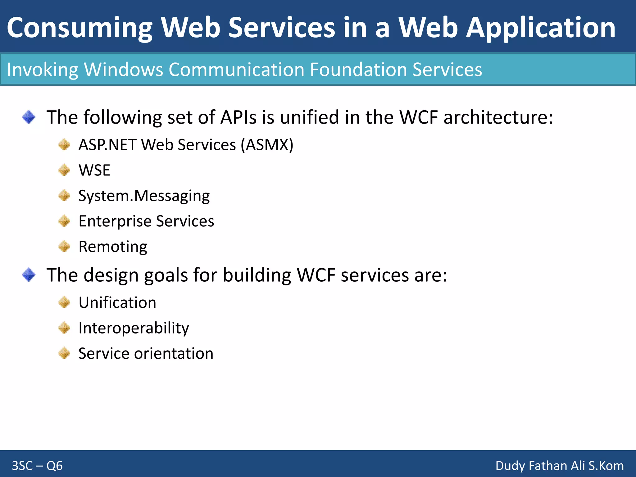 Consuming Web Services in a Web Application
3SC – Q6 Dudy Fathan Ali S.Kom
Invoking Windows Communication Foundation Services
The following set of APIs is unified in the WCF architecture:
ASP.NET Web Services (ASMX)
WSE
System.Messaging
Enterprise Services
Remoting
The design goals for building WCF services are:
Unification
Interoperability
Service orientation
 