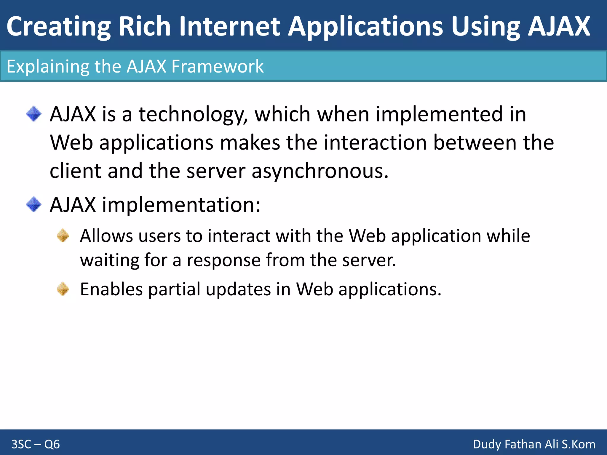 Creating Rich Internet Applications Using AJAX
3SC – Q6 Dudy Fathan Ali S.Kom
AJAX is a technology, which when implemented in
Web applications makes the interaction between the
client and the server asynchronous.
AJAX implementation:
Allows users to interact with the Web application while
waiting for a response from the server.
Enables partial updates in Web applications.
Explaining the AJAX Framework
 