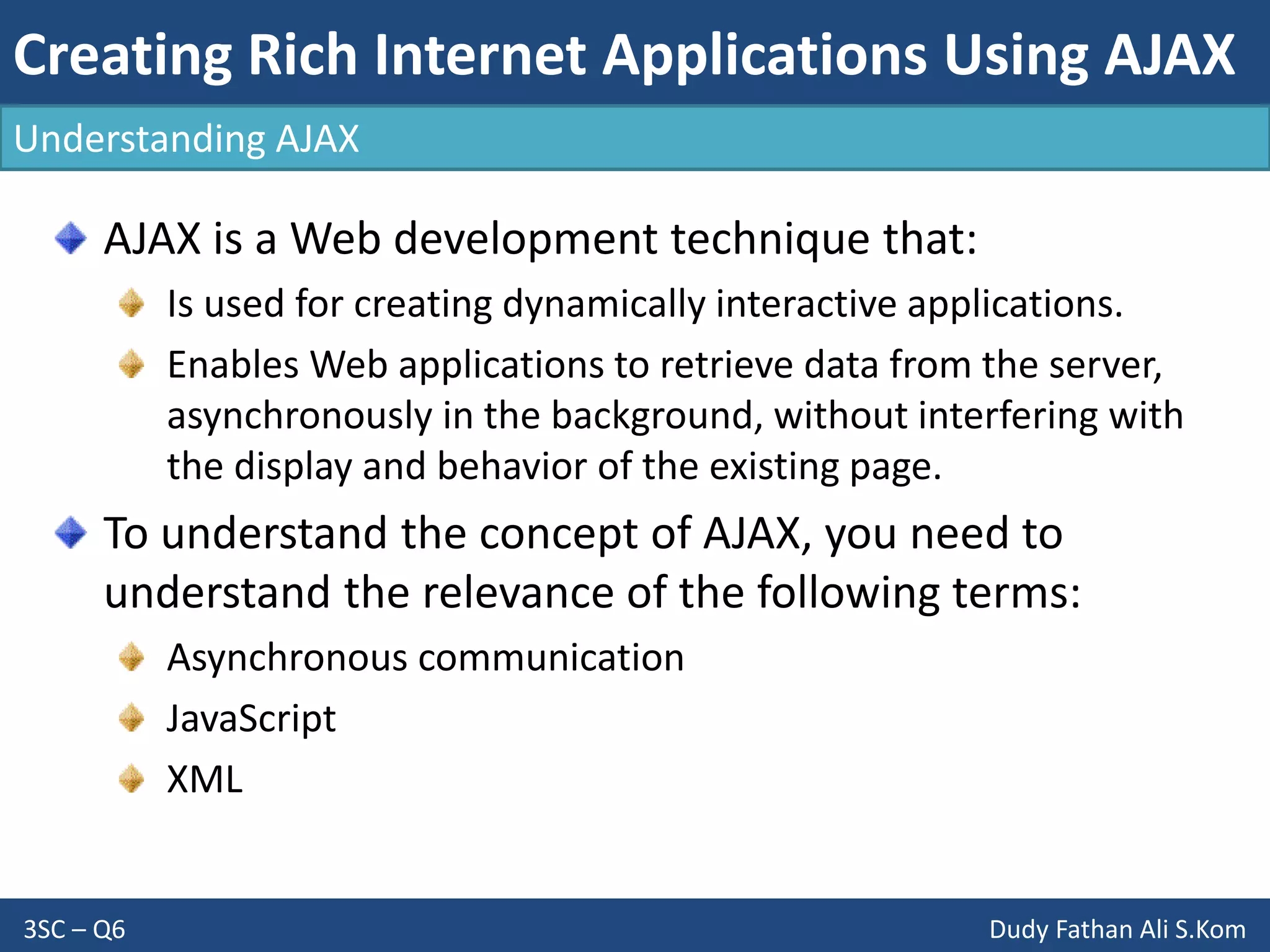Creating Rich Internet Applications Using AJAX
3SC – Q6 Dudy Fathan Ali S.Kom
AJAX is a Web development technique that:
Is used for creating dynamically interactive applications.
Enables Web applications to retrieve data from the server,
asynchronously in the background, without interfering with
the display and behavior of the existing page.
To understand the concept of AJAX, you need to
understand the relevance of the following terms:
Asynchronous communication
JavaScript
XML
Understanding AJAX
 