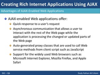 Creating Rich Internet Applications Using AJAX
3SC – Q6 Dudy Fathan Ali S.Kom
AJAX-enabled Web applications offer:
Quick response to a user’s request
Asynchronous communication that allows a user to
interact with the rest of the Web page while the
application is processing the changed or updated parts of
the Web page
Auto-generated proxy classes that are used to call Web
service methods from client script such as JavaScript
Support for the widely used Web browsers such as
Microsoft Internet Explorer, Mozilla Firefox, and Apple
Safari
Advantages of AJAX-Enabled Web Applications
 