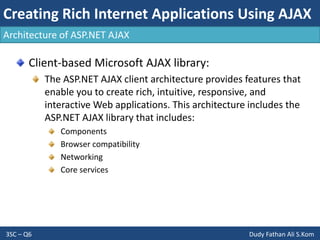 Creating Rich Internet Applications Using AJAX
3SC – Q6 Dudy Fathan Ali S.Kom
Architecture of ASP.NET AJAX
Client-based Microsoft AJAX library:
The ASP.NET AJAX client architecture provides features that
enable you to create rich, intuitive, responsive, and
interactive Web applications. This architecture includes the
ASP.NET AJAX library that includes:
Components
Browser compatibility
Networking
Core services
 