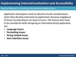 Implementing Internationalization and Accessibility
3SC – Q6 Dudy Fathan Ali S.Kom
Factors Related to Creating International Applications
Application developers need to attend to locale considerations
when they develop international applications because negligence
of these considerations can lead to issues. The factors that need
to be considered while designing an internationalized application
are:
• Language issues
• Formatting issues
• String-related issues
• User-interface issues
 