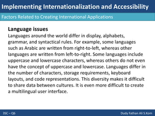 Implementing Internationalization and Accessibility
3SC – Q6 Dudy Fathan Ali S.Kom
Factors Related to Creating International Applications
Language issues
Languages around the world differ in display, alphabets,
grammar, and syntactical rules. For example, some languages
such as Arabic are written from right-to-left, whereas other
languages are written from left-to-right. Some languages include
uppercase and lowercase characters, whereas others do not even
have the concept of uppercase and lowercase. Languages differ in
the number of characters, storage requirements, keyboard
layouts, and code representations. This diversity makes it difficult
to share data between cultures. It is even more difficult to create
a multilingual user interface.
 