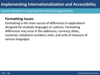 Implementing Internationalization and Accessibility
3SC – Q6 Dudy Fathan Ali S.Kom
Factors Related to Creating International Applications
Formatting issues
Formatting is the main source of differences in applications
designed for multiple languages or cultures. Formatting
differences may arise in the addresses, currency, dates,
numerals, telephone numbers, time, and units of measure of
various languages.
 
