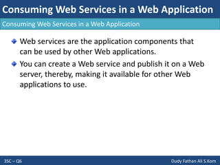 Consuming Web Services in a Web Application
3SC – Q6 Dudy Fathan Ali S.Kom
Consuming Web Services in a Web Application
Web services are the application components that
can be used by other Web applications.
You can create a Web service and publish it on a Web
server, thereby, making it available for other Web
applications to use.
 
