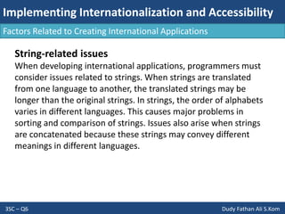 Implementing Internationalization and Accessibility
3SC – Q6 Dudy Fathan Ali S.Kom
Factors Related to Creating International Applications
String-related issues
When developing international applications, programmers must
consider issues related to strings. When strings are translated
from one language to another, the translated strings may be
longer than the original strings. In strings, the order of alphabets
varies in different languages. This causes major problems in
sorting and comparison of strings. Issues also arise when strings
are concatenated because these strings may convey different
meanings in different languages.
 