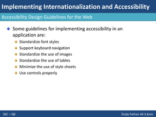 Implementing Internationalization and Accessibility
3SC – Q6 Dudy Fathan Ali S.Kom
Accessibility Design Guidelines for the Web
Some guidelines for implementing accessibility in an
application are:
Standardize font styles
Support keyboard navigation
Standardize the use of images
Standardize the use of tables
Minimize the use of style sheets
Use controls properly
 