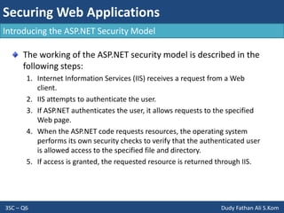 Securing Web Applications
3SC – Q6 Dudy Fathan Ali S.Kom
Introducing the ASP.NET Security Model
The working of the ASP.NET security model is described in the
following steps:
1. Internet Information Services (IIS) receives a request from a Web
client.
2. IIS attempts to authenticate the user.
3. If ASP.NET authenticates the user, it allows requests to the specified
Web page.
4. When the ASP.NET code requests resources, the operating system
performs its own security checks to verify that the authenticated user
is allowed access to the specified file and directory.
5. If access is granted, the requested resource is returned through IIS.
 