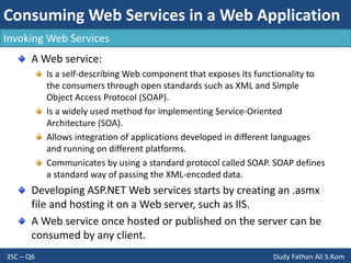 Consuming Web Services in a Web Application
3SC – Q6 Dudy Fathan Ali S.Kom
Invoking Web Services
A Web service:
Is a self-describing Web component that exposes its functionality to
the consumers through open standards such as XML and Simple
Object Access Protocol (SOAP).
Is a widely used method for implementing Service-Oriented
Architecture (SOA).
Allows integration of applications developed in different languages
and running on different platforms.
Communicates by using a standard protocol called SOAP. SOAP defines
a standard way of passing the XML-encoded data.
Developing ASP.NET Web services starts by creating an .asmx
file and hosting it on a Web server, such as IIS.
A Web service once hosted or published on the server can be
consumed by any client.
 