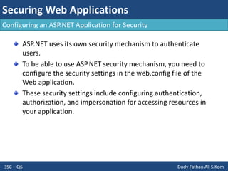 Securing Web Applications
3SC – Q6 Dudy Fathan Ali S.Kom
Configuring an ASP.NET Application for Security
ASP.NET uses its own security mechanism to authenticate
users.
To be able to use ASP.NET security mechanism, you need to
configure the security settings in the web.config file of the
Web application.
These security settings include configuring authentication,
authorization, and impersonation for accessing resources in
your application.
 