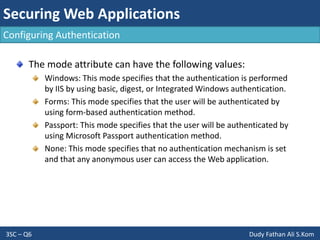 Securing Web Applications
3SC – Q6 Dudy Fathan Ali S.Kom
Configuring Authentication
The mode attribute can have the following values:
Windows: This mode specifies that the authentication is performed
by IIS by using basic, digest, or Integrated Windows authentication.
Forms: This mode specifies that the user will be authenticated by
using form-based authentication method.
Passport: This mode specifies that the user will be authenticated by
using Microsoft Passport authentication method.
None: This mode specifies that no authentication mechanism is set
and that any anonymous user can access the Web application.
 