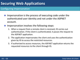 Securing Web Applications
3SC – Q6 Dudy Fathan Ali S.Kom
Configuring Impersonation
Impersonation is the process of executing code under the
authenticated user identity and not under the ASPNET
account.
Impersonation involves the following steps:
1. When a request from a remote client is received, IIS carries out
authentication. If the client is authenticated, it passes the request to
the ASP.NET application.
2. The application impersonates the client and uses the authentication
given by IIS to access the restricted resources.
3. If authorized to access resources, the ASP.NET application returns the
requested resources to the client through IIS.
 