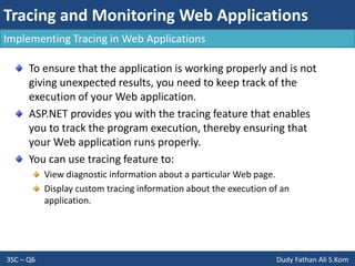 Tracing and Monitoring Web Applications
3SC – Q6 Dudy Fathan Ali S.Kom
Implementing Tracing in Web Applications
To ensure that the application is working properly and is not
giving unexpected results, you need to keep track of the
execution of your Web application.
ASP.NET provides you with the tracing feature that enables
you to track the program execution, thereby ensuring that
your Web application runs properly.
You can use tracing feature to:
View diagnostic information about a particular Web page.
Display custom tracing information about the execution of an
application.
 