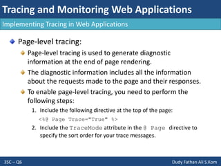 Tracing and Monitoring Web Applications
3SC – Q6 Dudy Fathan Ali S.Kom
Implementing Tracing in Web Applications
Page-level tracing:
Page-level tracing is used to generate diagnostic
information at the end of page rendering.
The diagnostic information includes all the information
about the requests made to the page and their responses.
To enable page-level tracing, you need to perform the
following steps:
1. Include the following directive at the top of the page:
<%@ Page Trace="True" %>
2. Include the TraceMode attribute in the @ Page directive to
specify the sort order for your trace messages.
 