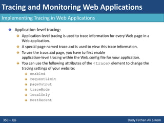 Tracing and Monitoring Web Applications
3SC – Q6 Dudy Fathan Ali S.Kom
Implementing Tracing in Web Applications
Application-level tracing:
Application-level tracing is used to trace information for every Web page in a
Web application.
A special page named trace.axd is used to view this trace information.
To use the trace.axd page, you have to first enable
application-level tracing within the Web.config file for your application.
You can use the following attributes of the <trace> element to change the
tracing settings of your website:
enabled
requestLimit
pageOutput
traceMode
localOnly
mostRecent
 