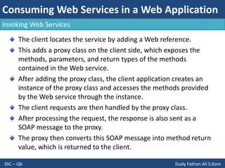 Consuming Web Services in a Web Application
3SC – Q6 Dudy Fathan Ali S.Kom
Invoking Web Services
The client locates the service by adding a Web reference.
This adds a proxy class on the client side, which exposes the
methods, parameters, and return types of the methods
contained in the Web service.
After adding the proxy class, the client application creates an
instance of the proxy class and accesses the methods provided
by the Web service through the instance.
The client requests are then handled by the proxy class.
After processing the request, the response is also sent as a
SOAP message to the proxy.
The proxy then converts this SOAP message into method return
value, which is returned to the client.
 