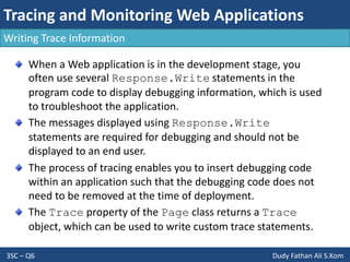 Tracing and Monitoring Web Applications
3SC – Q6 Dudy Fathan Ali S.Kom
Writing Trace Information
When a Web application is in the development stage, you
often use several Response.Write statements in the
program code to display debugging information, which is used
to troubleshoot the application.
The messages displayed using Response.Write
statements are required for debugging and should not be
displayed to an end user.
The process of tracing enables you to insert debugging code
within an application such that the debugging code does not
need to be removed at the time of deployment.
The Trace property of the Page class returns a Trace
object, which can be used to write custom trace statements.
 