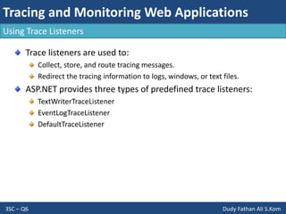 Tracing and Monitoring Web Applications
3SC – Q6 Dudy Fathan Ali S.Kom
Using Trace Listeners
Trace listeners are used to:
Collect, store, and route tracing messages.
Redirect the tracing information to logs, windows, or text files.
ASP.NET provides three types of predefined trace listeners:
TextWriterTraceListener
EventLogTraceListener
DefaultTraceListener
 