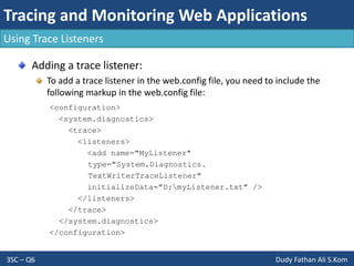 Tracing and Monitoring Web Applications
3SC – Q6 Dudy Fathan Ali S.Kom
Using Trace Listeners
Adding a trace listener:
To add a trace listener in the web.config file, you need to include the
following markup in the web.config file:
<configuration>
<system.diagnostics>
<trace>
<listeners>
<add name="MyListener"
type="System.Diagnostics.
TextWriterTraceListener"
initializeData="D:myListener.txt" />
</listeners>
</trace>
</system.diagnostics>
</configuration>
 