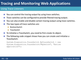 Tracing and Monitoring Web Applications
3SC – Q6 Dudy Fathan Ali S.Kom
Using Trace Listeners
You can control the tracing output by using trace switches.
Trace switches can be configured to provide filtered tracing output.
You can also enable and disable certain tracing output using trace switches.
The two types of trace switches are:
BooleanSwitch
TraceSwitch
To initialize a TraceSwitch, you need to first create its object.
The following code snippet shows how you can create and initialize a
TraceSwitch:
System.Diagnostics.TraceSwitch MyTraceSwitch = new
System.Diagnostics.TraceSwitch("MySwitch", "Entire
application");
 