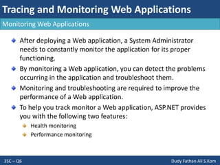 Tracing and Monitoring Web Applications
3SC – Q6 Dudy Fathan Ali S.Kom
Monitoring Web Applications
After deploying a Web application, a System Administrator
needs to constantly monitor the application for its proper
functioning.
By monitoring a Web application, you can detect the problems
occurring in the application and troubleshoot them.
Monitoring and troubleshooting are required to improve the
performance of a Web application.
To help you track monitor a Web application, ASP.NET provides
you with the following two features:
Health monitoring
Performance monitoring
 