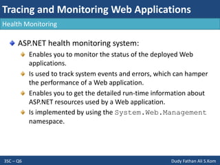 Tracing and Monitoring Web Applications
3SC – Q6 Dudy Fathan Ali S.Kom
Health Monitoring
ASP.NET health monitoring system:
Enables you to monitor the status of the deployed Web
applications.
Is used to track system events and errors, which can hamper
the performance of a Web application.
Enables you to get the detailed run-time information about
ASP.NET resources used by a Web application.
Is implemented by using the System.Web.Management
namespace.
 