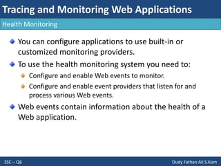 Tracing and Monitoring Web Applications
3SC – Q6 Dudy Fathan Ali S.Kom
Health Monitoring
You can configure applications to use built-in or
customized monitoring providers.
To use the health monitoring system you need to:
Configure and enable Web events to monitor.
Configure and enable event providers that listen for and
process various Web events.
Web events contain information about the health of a
Web application.
 
