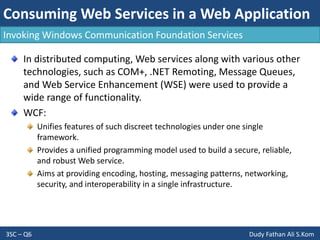 Consuming Web Services in a Web Application
3SC – Q6 Dudy Fathan Ali S.Kom
Invoking Windows Communication Foundation Services
In distributed computing, Web services along with various other
technologies, such as COM+, .NET Remoting, Message Queues,
and Web Service Enhancement (WSE) were used to provide a
wide range of functionality.
WCF:
Unifies features of such discreet technologies under one single
framework.
Provides a unified programming model used to build a secure, reliable,
and robust Web service.
Aims at providing encoding, hosting, messaging patterns, networking,
security, and interoperability in a single infrastructure.
 