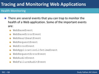 Tracing and Monitoring Web Applications
3SC – Q6 Dudy Fathan Ali S.Kom
Health Monitoring
There are several events that you can trap to monitor the
health of a Web application. Some of the important events
are:
WebBaseEvent
WebBaseErrorEvent
WebHeartbeatEvent
WebRequestEvent
WebErrorEvent
WebApplicationLifetimeEvent
WebRequestErrorEvent
WebAuditEvent
WebFailureAuditEvent
 