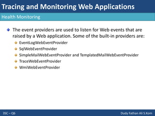 Tracing and Monitoring Web Applications
3SC – Q6 Dudy Fathan Ali S.Kom
Health Monitoring
The event providers are used to listen for Web events that are
raised by a Web application. Some of the built-in providers are:
EventLogWebEventProvider
SqlWebEventProvider
SimpleMailWebEventProvider and TemplatedMailWebEventProvider
TraceWebEventProvider
WmiWebEventProvider
 