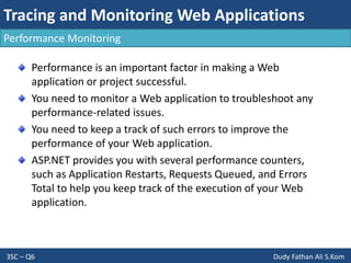 Tracing and Monitoring Web Applications
3SC – Q6 Dudy Fathan Ali S.Kom
Performance Monitoring
Performance is an important factor in making a Web
application or project successful.
You need to monitor a Web application to troubleshoot any
performance-related issues.
You need to keep a track of such errors to improve the
performance of your Web application.
ASP.NET provides you with several performance counters,
such as Application Restarts, Requests Queued, and Errors
Total to help you keep track of the execution of your Web
application.
 