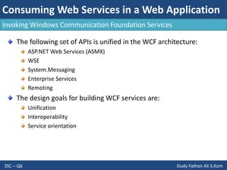 Consuming Web Services in a Web Application
3SC – Q6 Dudy Fathan Ali S.Kom
Invoking Windows Communication Foundation Services
The following set of APIs is unified in the WCF architecture:
ASP.NET Web Services (ASMX)
WSE
System.Messaging
Enterprise Services
Remoting
The design goals for building WCF services are:
Unification
Interoperability
Service orientation
 