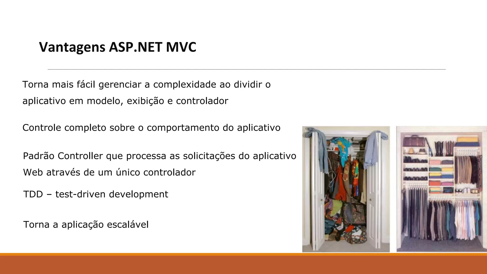 Torna mais fácil gerenciar a complexidade ao dividir o
aplicativo em modelo, exibição e controlador
Vantagens ASP.NET MVC
Controle completo sobre o comportamento do aplicativo
Padrão Controller que processa as solicitações do aplicativo
Web através de um único controlador
TDD – test-driven development
Torna a aplicação escalável
 