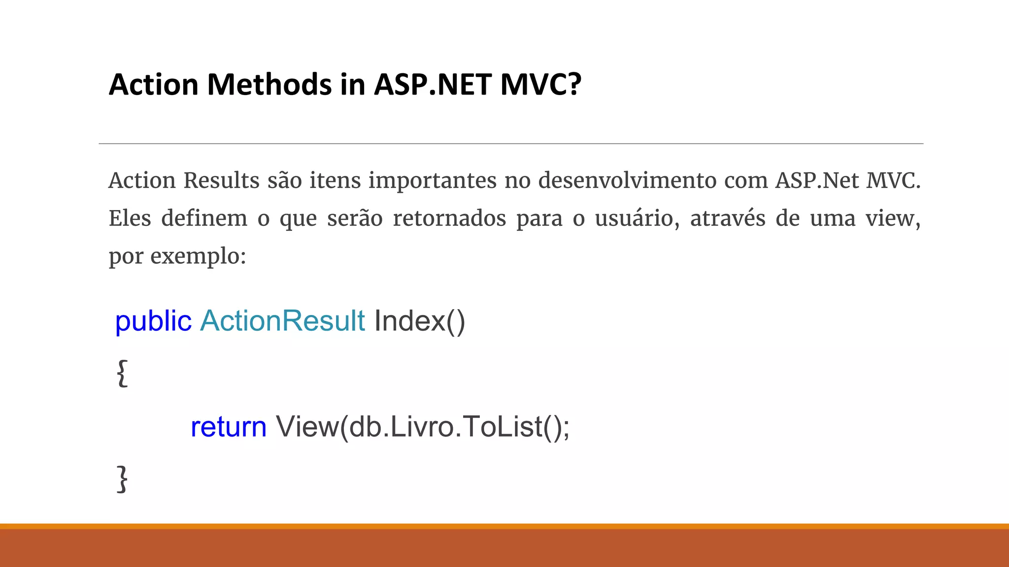 Action Methods in ASP.NET MVC?
Action Results são itens importantes no desenvolvimento com ASP.Net MVC.
Eles definem o que serão retornados para o usuário, através de uma view,
por exemplo:
public ActionResult Index()
{
return View(db.Livro.ToList();
}
 