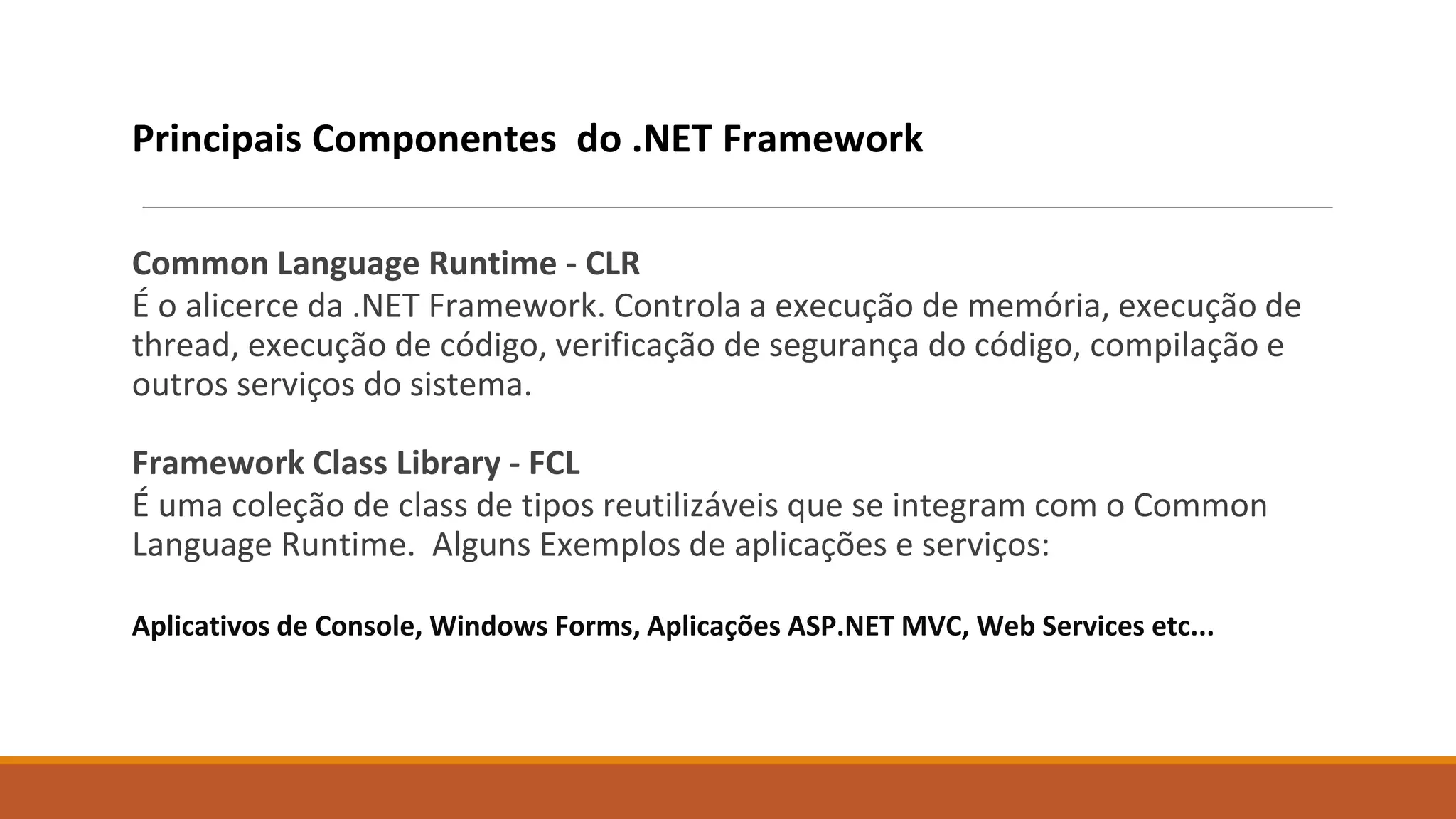 Principais Componentes do .NET Framework
Common Language Runtime - CLR
É o alicerce da .NET Framework. Controla a execução de memória, execução de
thread, execução de código, verificação de segurança do código, compilação e
outros serviços do sistema.
Framework Class Library - FCL
É uma coleção de class de tipos reutilizáveis que se integram com o Common
Language Runtime. Alguns Exemplos de aplicações e serviços:
Aplicativos de Console, Windows Forms, Aplicações ASP.NET MVC, Web Services etc...
 