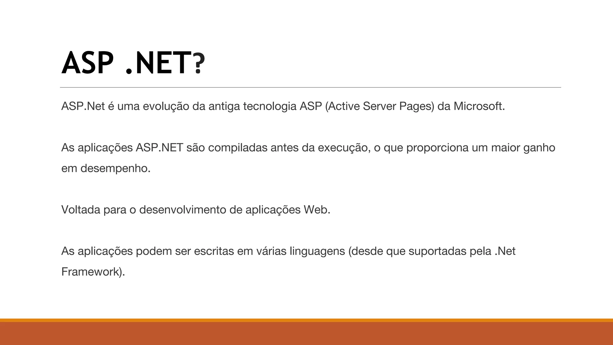 ASP .NET?
ASP.Net é uma evolução da antiga tecnologia ASP (Active Server Pages) da Microsoft.
As aplicações ASP.NET são compiladas antes da execução, o que proporciona um maior ganho
em desempenho.
Voltada para o desenvolvimento de aplicações Web.
As aplicações podem ser escritas em várias linguagens (desde que suportadas pela .Net
Framework).
 