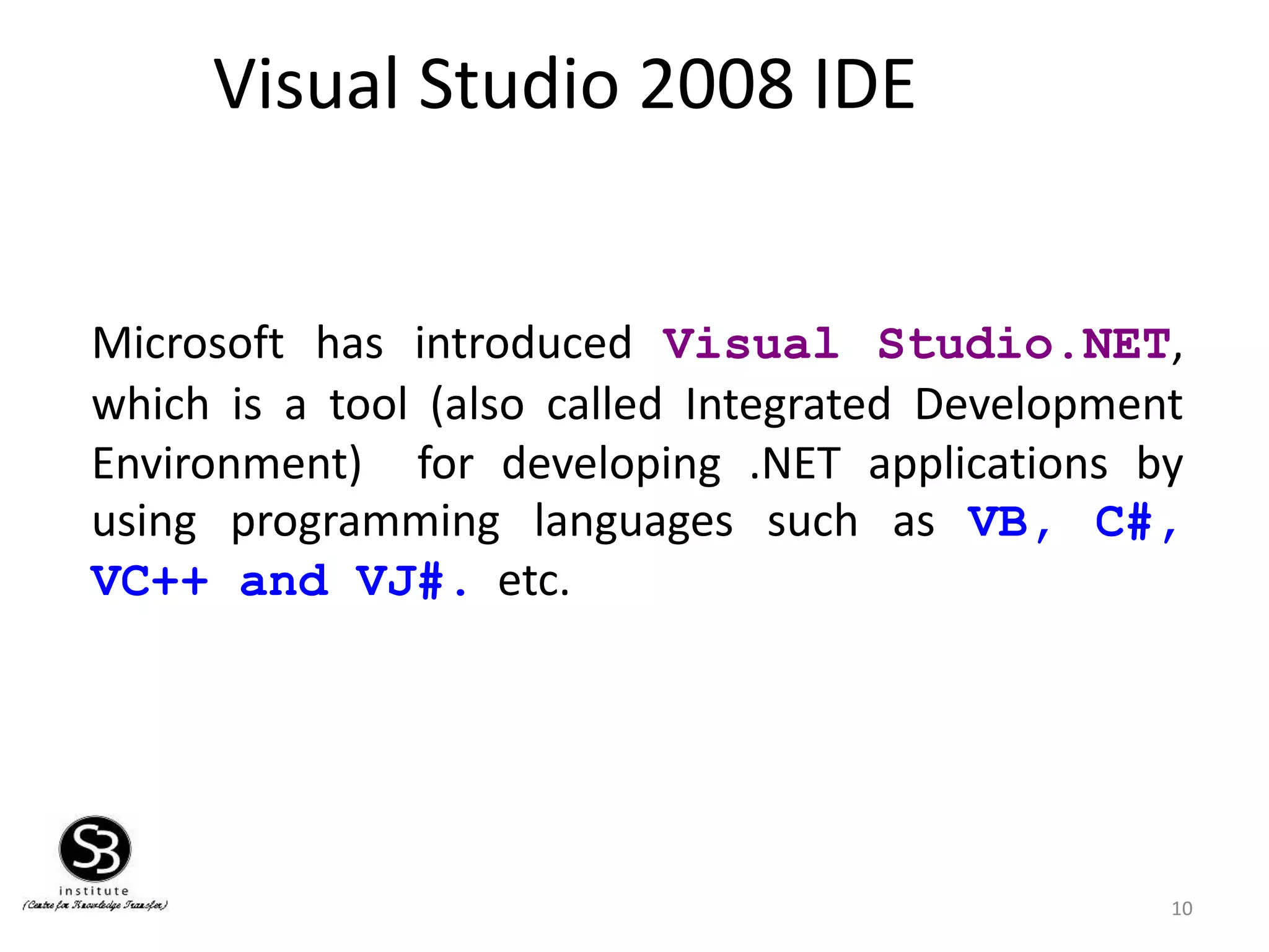 Visual Studio 2008 IDE
Microsoft has introduced Visual Studio.NET,
which is a tool (also called Integrated Development
Environment) for developing .NET applications by
using programming languages such as VB, C#,
VC++ and VJ#. etc.
10
 