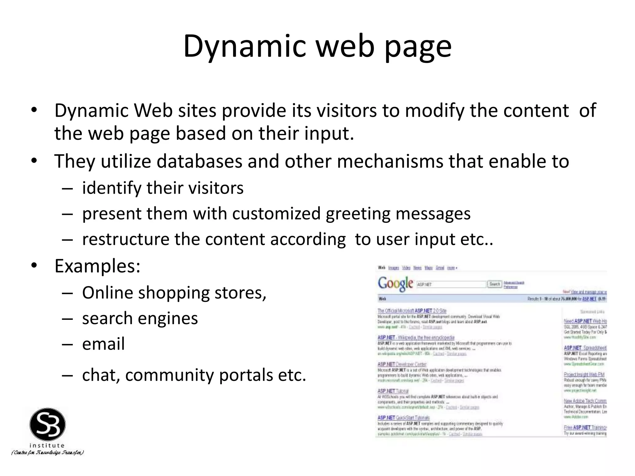 Dynamic web page
13
• Dynamic Web sites provide its visitors to modify the content of
the web page based on their input.
• They utilize databases and other mechanisms that enable to
– identify their visitors
– present them with customized greeting messages
– restructure the content according to user input etc..
• Examples:
– Online shopping stores,
– search engines
– email
– chat, community portals etc.
 