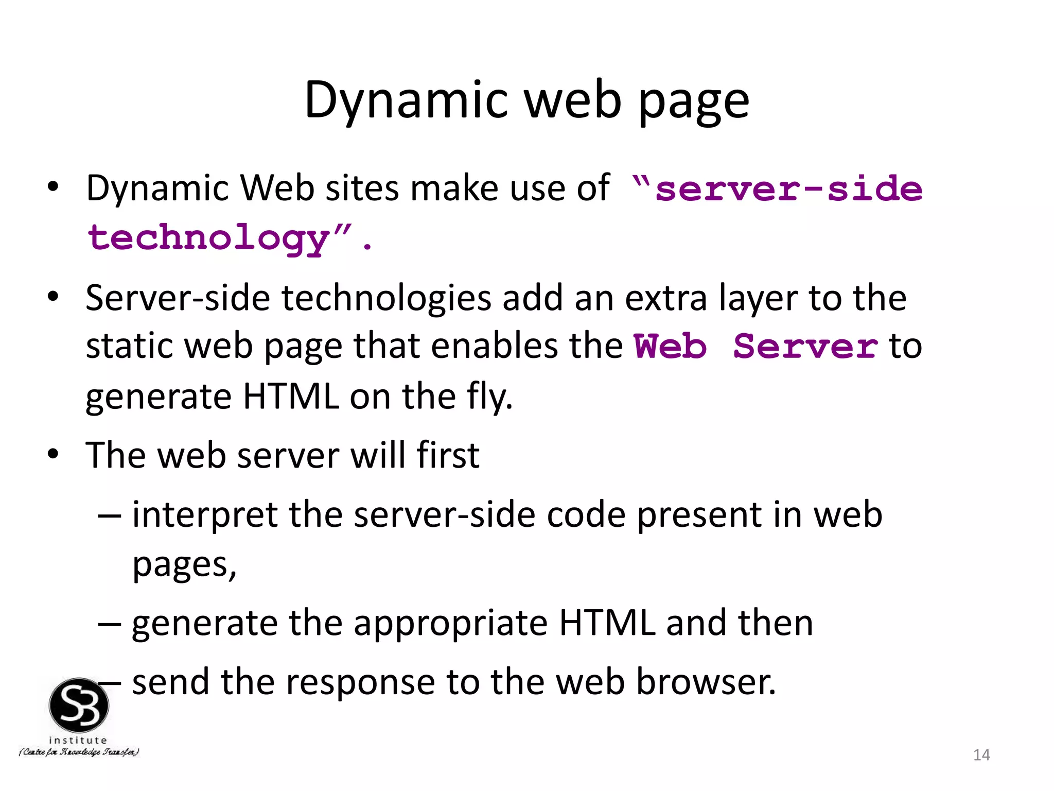 Dynamic web page
14
• Dynamic Web sites make use of “server-side
technology”.
• Server-side technologies add an extra layer to the
static web page that enables the Web Server to
generate HTML on the fly.
• The web server will first
– interpret the server-side code present in web
pages,
– generate the appropriate HTML and then
– send the response to the web browser.
 