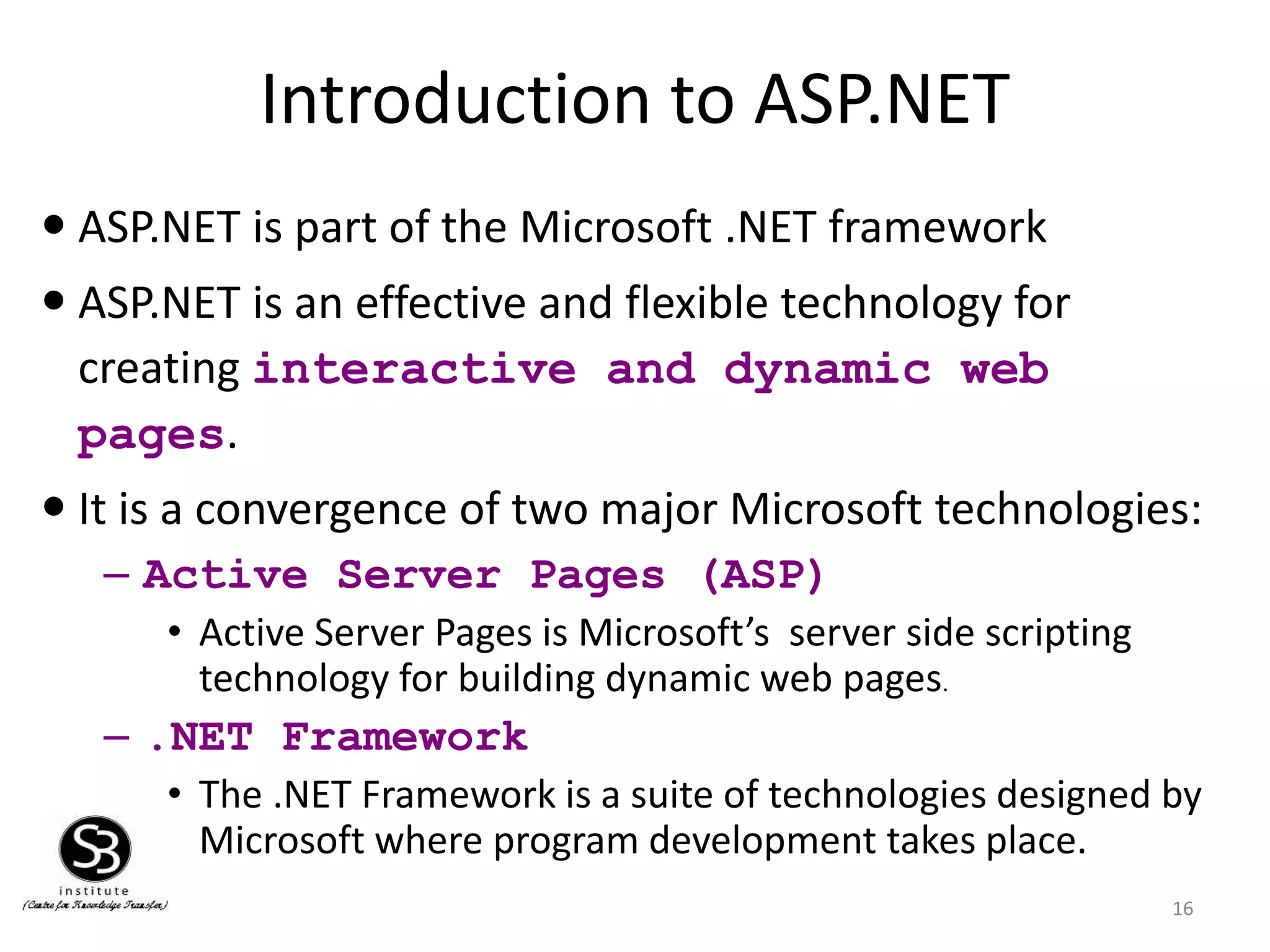 Introduction to ASP.NET
16
 ASP.NET is part of the Microsoft .NET framework
 ASP.NET is an effective and flexible technology for
creating interactive and dynamic web
pages.
 It is a convergence of two major Microsoft technologies:
– Active Server Pages (ASP)
• Active Server Pages is Microsoft’s server side scripting
technology for building dynamic web pages.
– .NET Framework
• The .NET Framework is a suite of technologies designed by
Microsoft where program development takes place.
 