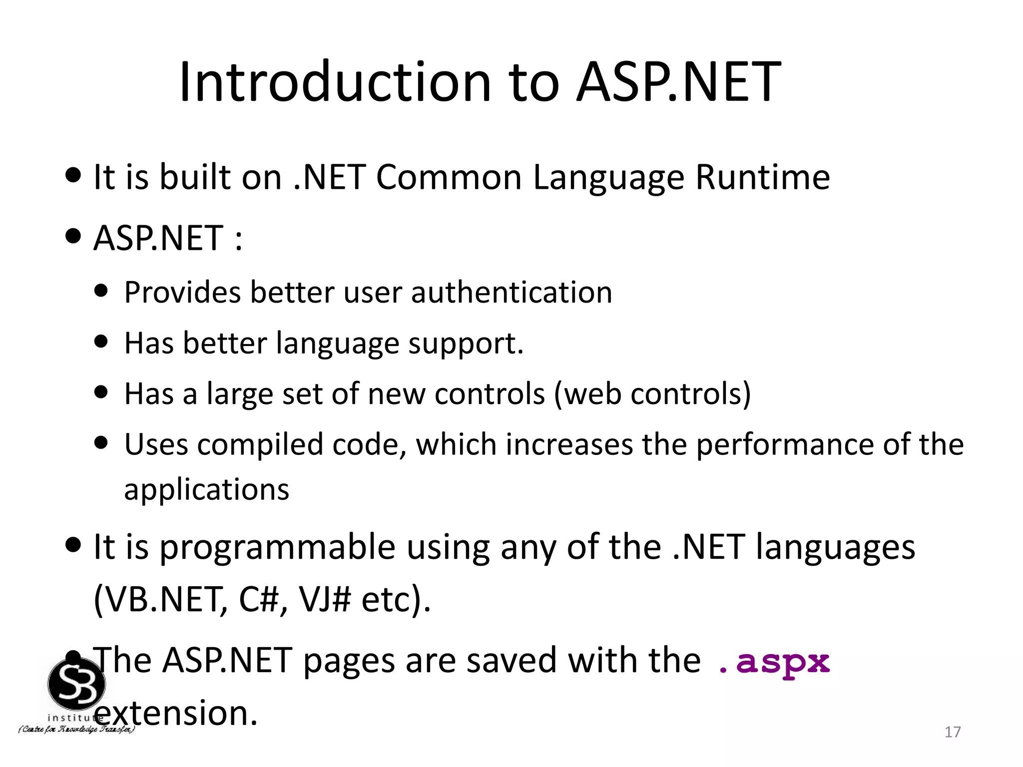 Introduction to ASP.NET
17
 It is built on .NET Common Language Runtime
 ASP.NET :
 Provides better user authentication
 Has better language support.
 Has a large set of new controls (web controls)
 Uses compiled code, which increases the performance of the
applications
 It is programmable using any of the .NET languages
(VB.NET, C#, VJ# etc).
 The ASP.NET pages are saved with the .aspx
extension.
 