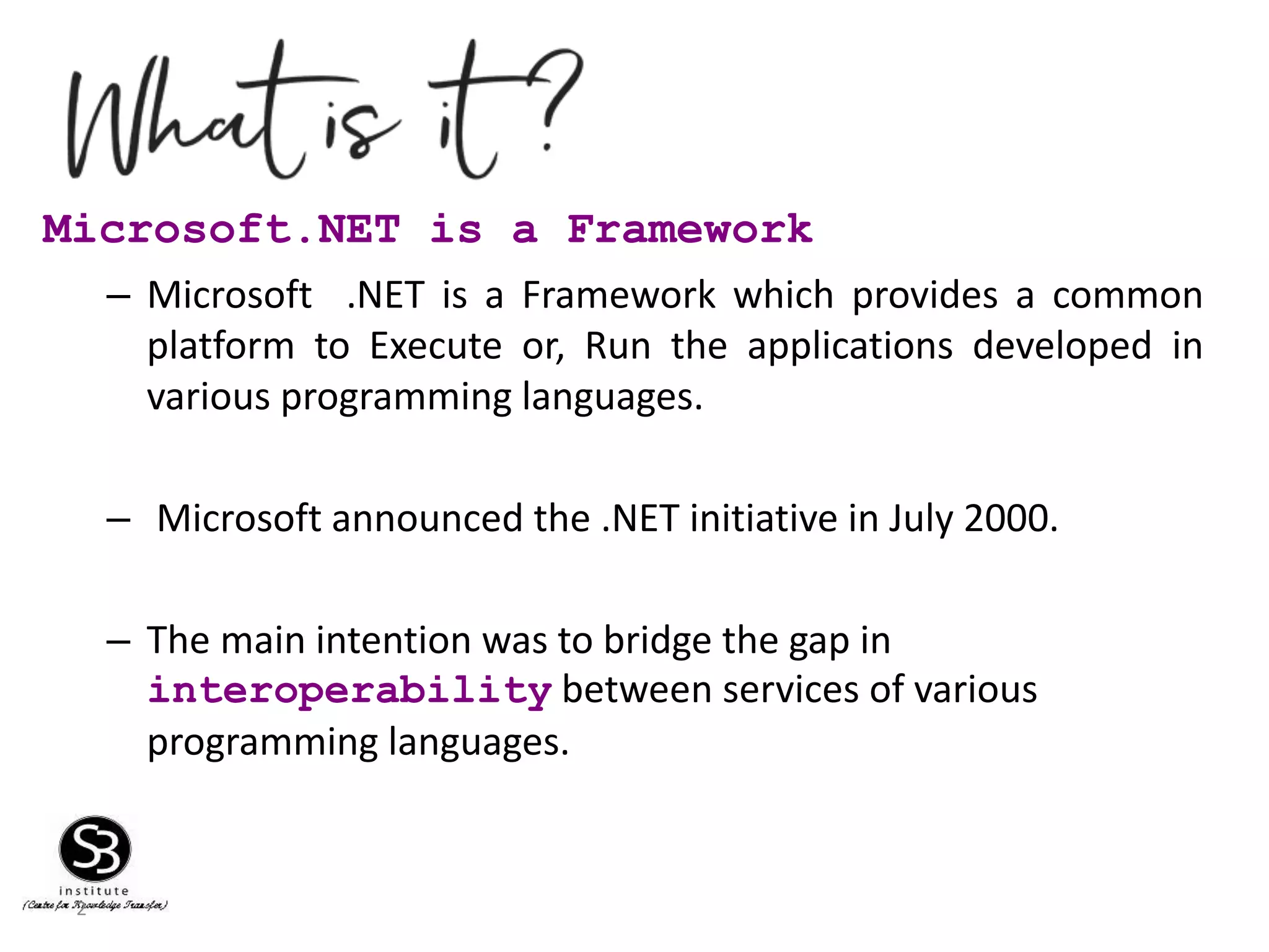 2
Microsoft.NET is a Framework
– Microsoft .NET is a Framework which provides a common
platform to Execute or, Run the applications developed in
various programming languages.
– Microsoft announced the .NET initiative in July 2000.
– The main intention was to bridge the gap in
interoperability between services of various
programming languages.
 