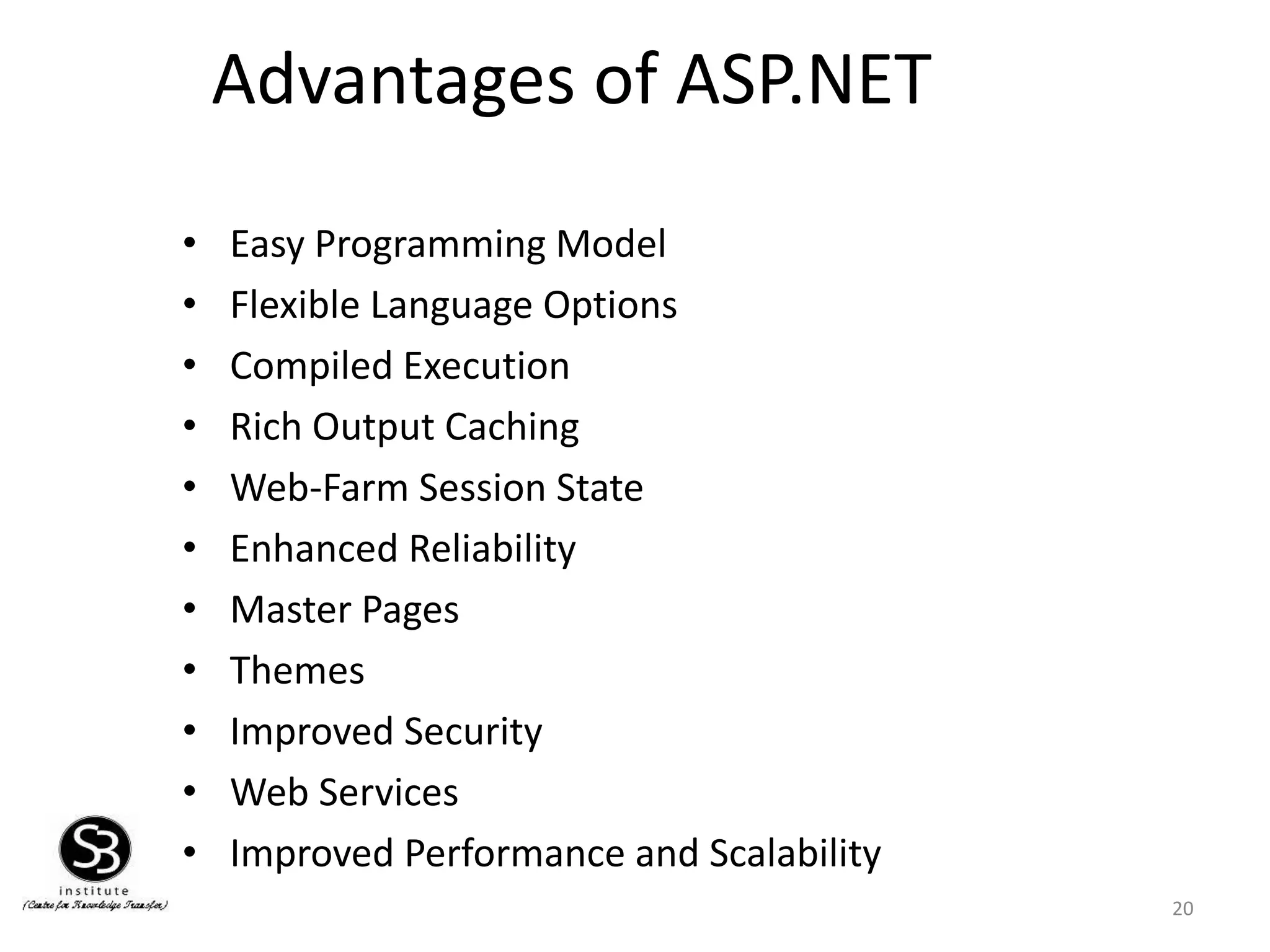 Advantages of ASP.NET
20
• Easy Programming Model
• Flexible Language Options
• Compiled Execution
• Rich Output Caching
• Web-Farm Session State
• Enhanced Reliability
• Master Pages
• Themes
• Improved Security
• Web Services
• Improved Performance and Scalability
 