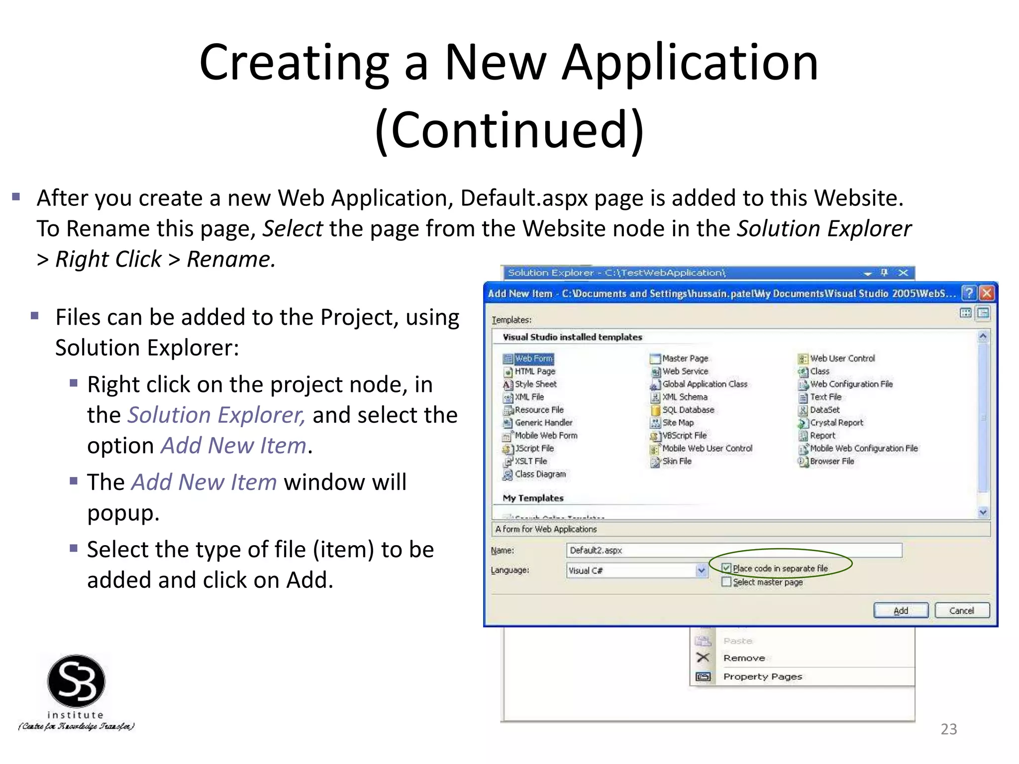 Creating a New Application
(Continued)
23
 After you create a new Web Application, Default.aspx page is added to this Website.
To Rename this page, Select the page from the Website node in the Solution Explorer
> Right Click > Rename.
 Files can be added to the Project, using
Solution Explorer:
 Right click on the project node, in
the Solution Explorer, and select the
option Add New Item.
 The Add New Item window will
popup.
 Select the type of file (item) to be
added and click on Add.
 