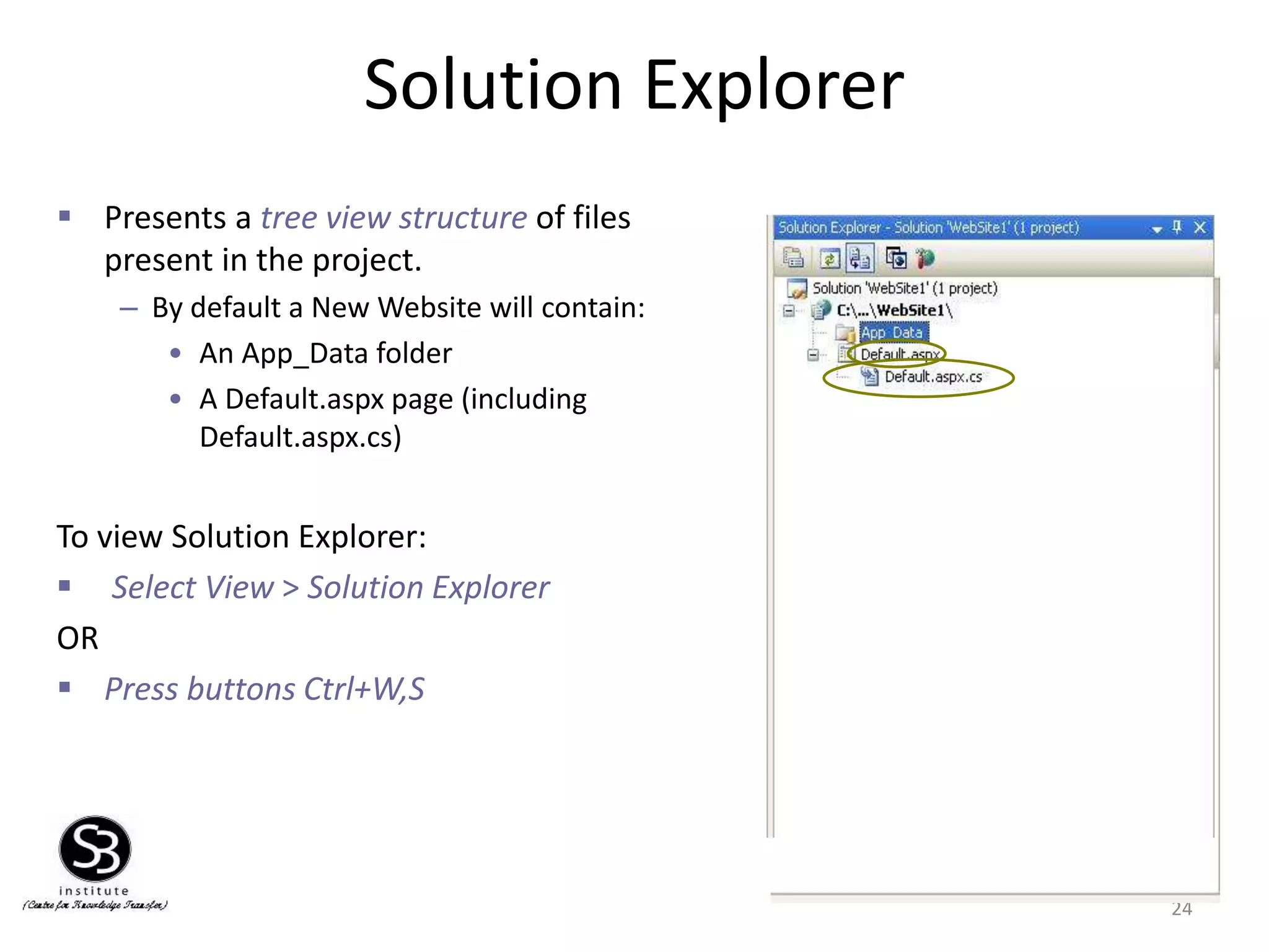 Solution Explorer
24
 Presents a tree view structure of files
present in the project.
– By default a New Website will contain:
• An App_Data folder
• A Default.aspx page (including
Default.aspx.cs)
To view Solution Explorer:
 Select View > Solution Explorer
OR
 Press buttons Ctrl+W,S
 