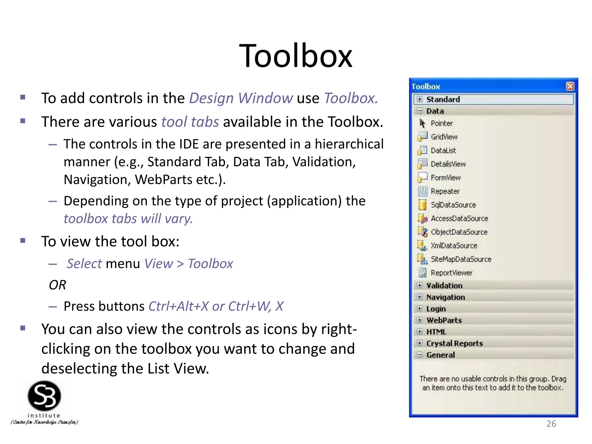 Toolbox
26
 To add controls in the Design Window use Toolbox.
 There are various tool tabs available in the Toolbox.
– The controls in the IDE are presented in a hierarchical
manner (e.g., Standard Tab, Data Tab, Validation,
Navigation, WebParts etc.).
– Depending on the type of project (application) the
toolbox tabs will vary.
 To view the tool box:
– Select menu View > Toolbox
OR
– Press buttons Ctrl+Alt+X or Ctrl+W, X
 You can also view the controls as icons by right-
clicking on the toolbox you want to change and
deselecting the List View.
 