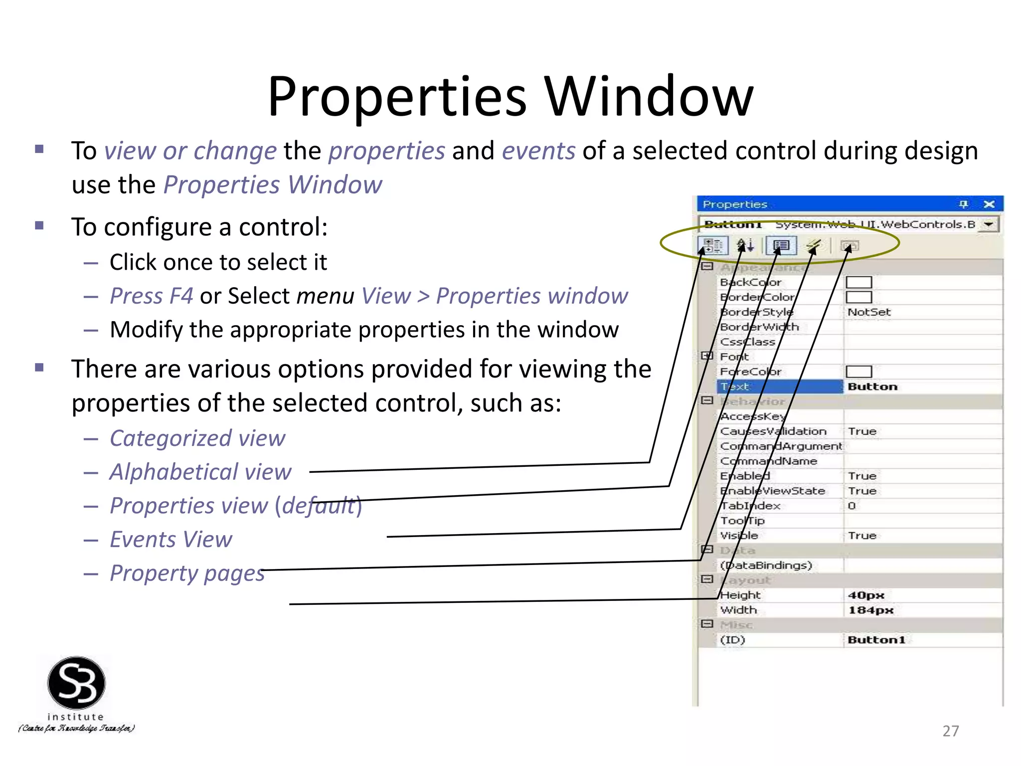 Properties Window
27
 To configure a control:
– Click once to select it
– Press F4 or Select menu View > Properties window
– Modify the appropriate properties in the window
 There are various options provided for viewing the
properties of the selected control, such as:
– Categorized view
– Alphabetical view
– Properties view (default)
– Events View
– Property pages
 To view or change the properties and events of a selected control during design
use the Properties Window
 