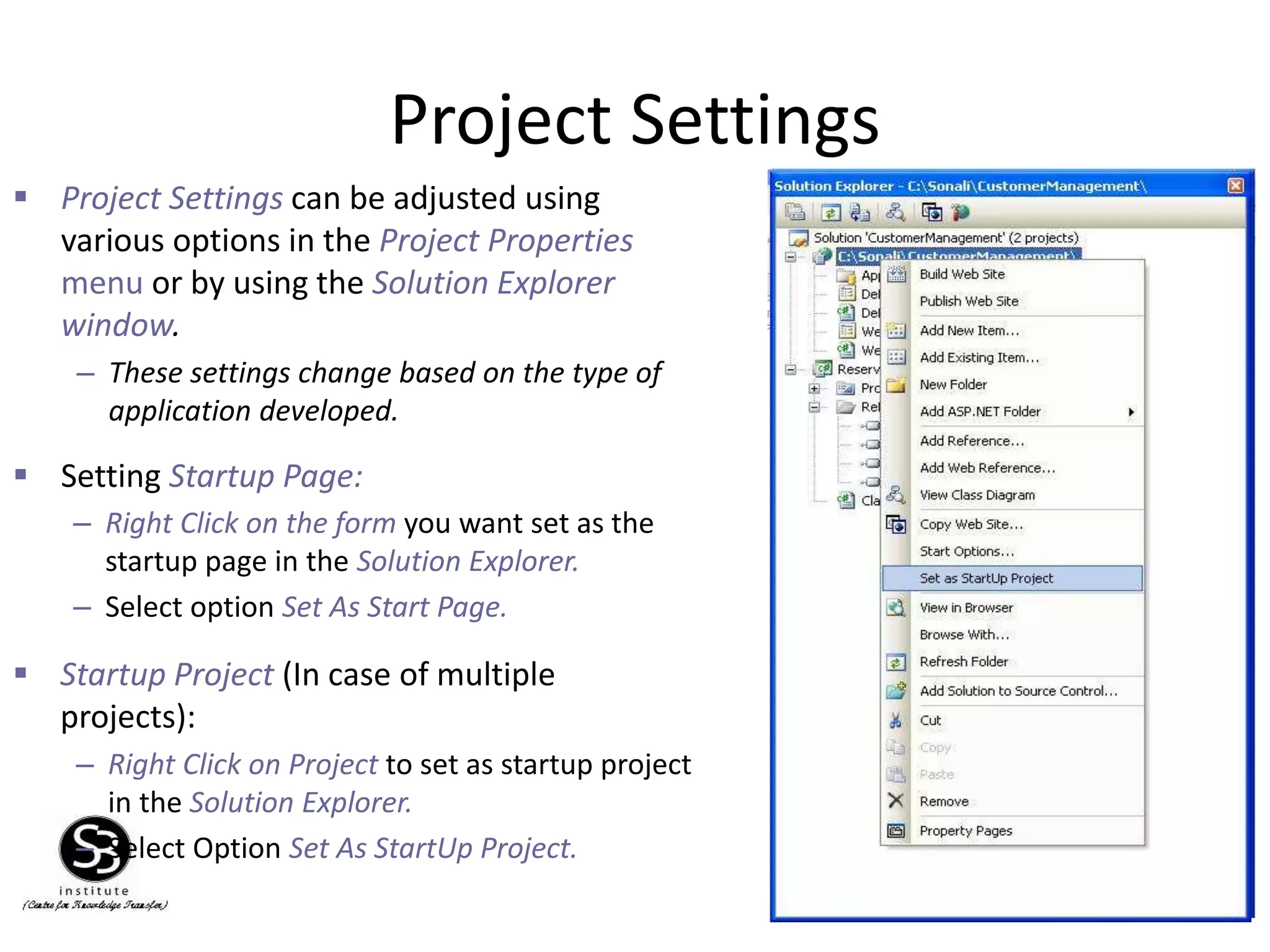 Project Settings
29
– Right Click on the form you want set as the
startup page in the Solution Explorer.
– Select option Set As Start Page.
 Setting Startup Page:
 Startup Project (In case of multiple
projects):
– Right Click on Project to set as startup project
in the Solution Explorer.
– Select Option Set As StartUp Project.
 Project Settings can be adjusted using
various options in the Project Properties
menu or by using the Solution Explorer
window.
– These settings change based on the type of
application developed.
 