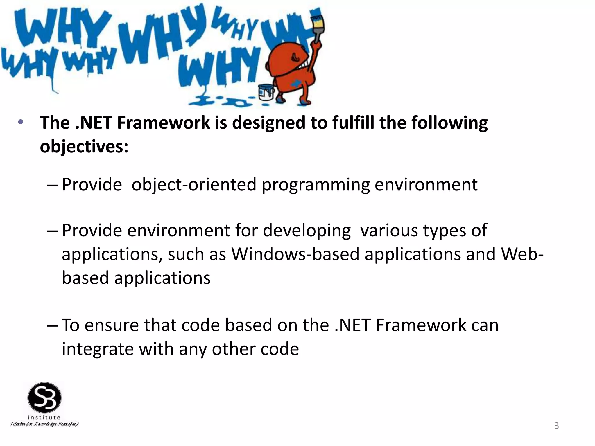 • The .NET Framework is designed to fulfill the following
objectives:
– Provide object-oriented programming environment
– Provide environment for developing various types of
applications, such as Windows-based applications and Web-
based applications
– To ensure that code based on the .NET Framework can
integrate with any other code
3
 